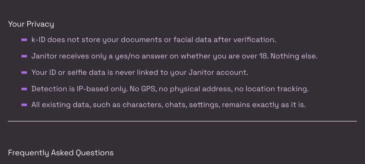 Janitor AI help centre, Age Verification for Australia, Brazil and the UK, read on 28 October 2026, under Your Privacy: k-ID does not store documents or facial data after verification, Janitor receives only a yes/no answer on whether you are over 18, ID or selfie data is never linked to the Janitor account, detection is IP-based only with no GPS or address, and existing characters, chats and settings stay as they are